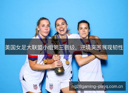 美国女足大联盟小组第三晋级，逆境突围展现韧性
